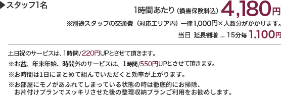 スタッフ1名　1時間あたり（損害保険料込）4,180円　※別途スタッフの交通費（対応エリア内）1,100円～×人数分かかります。（アクセス状況により追加料金有）　延長割増…15分毎1,100円