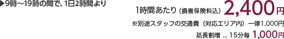 9時~19時の間で、1日2時間より 1時間あたり(損害保険料込)2,400円 ※別途スタッフの交通費(対応エリア内)一律1,000円×人数分がかかります。 延長割増…15分毎1,000円