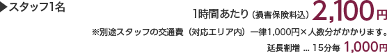 スタッフ1名 1時間あたり(損害保険料込)2,100円 ※別途スタッフの交通費(対応エリア内)一律1,000円×人数分がかかります。 延長割増…15分毎1,000円